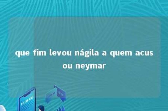 que fim levou nágila a quem acusou neymar 